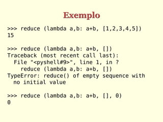 Exemplo
>>> reduce (lambda a,b: a+b, [1,2,3,4,5])
15
>>> reduce (lambda a,b: a+b, [])
Traceback (most recent call last):
File "<pyshell#9>", line 1, in ?
reduce (lambda a,b: a+b, [])
TypeError: reduce() of empty sequence with
no initial value
>>> reduce (lambda a,b: a+b, [], 0)
0
 