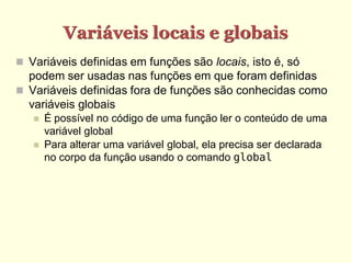 Variáveis locais e globais
 Variáveis definidas em funções são locais, isto é, só
podem ser usadas nas funções em que foram definidas
 Variáveis definidas fora de funções são conhecidas como
variáveis globais
 É possível no código de uma função ler o conteúdo de uma
variável global
 Para alterar uma variável global, ela precisa ser declarada
no corpo da função usando o comando global
 
