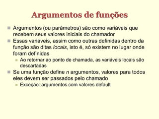 Argumentos de funções
 Argumentos (ou parâmetros) são como variáveis que
recebem seus valores iniciais do chamador
 Essas variáveis, assim como outras definidas dentro da
função são ditas locais, isto é, só existem no lugar onde
foram definidas
 Ao retornar ao ponto de chamada, as variáveis locais são
descartadas
 Se uma função define n argumentos, valores para todos
eles devem ser passados pelo chamado
 Exceção: argumentos com valores default
 