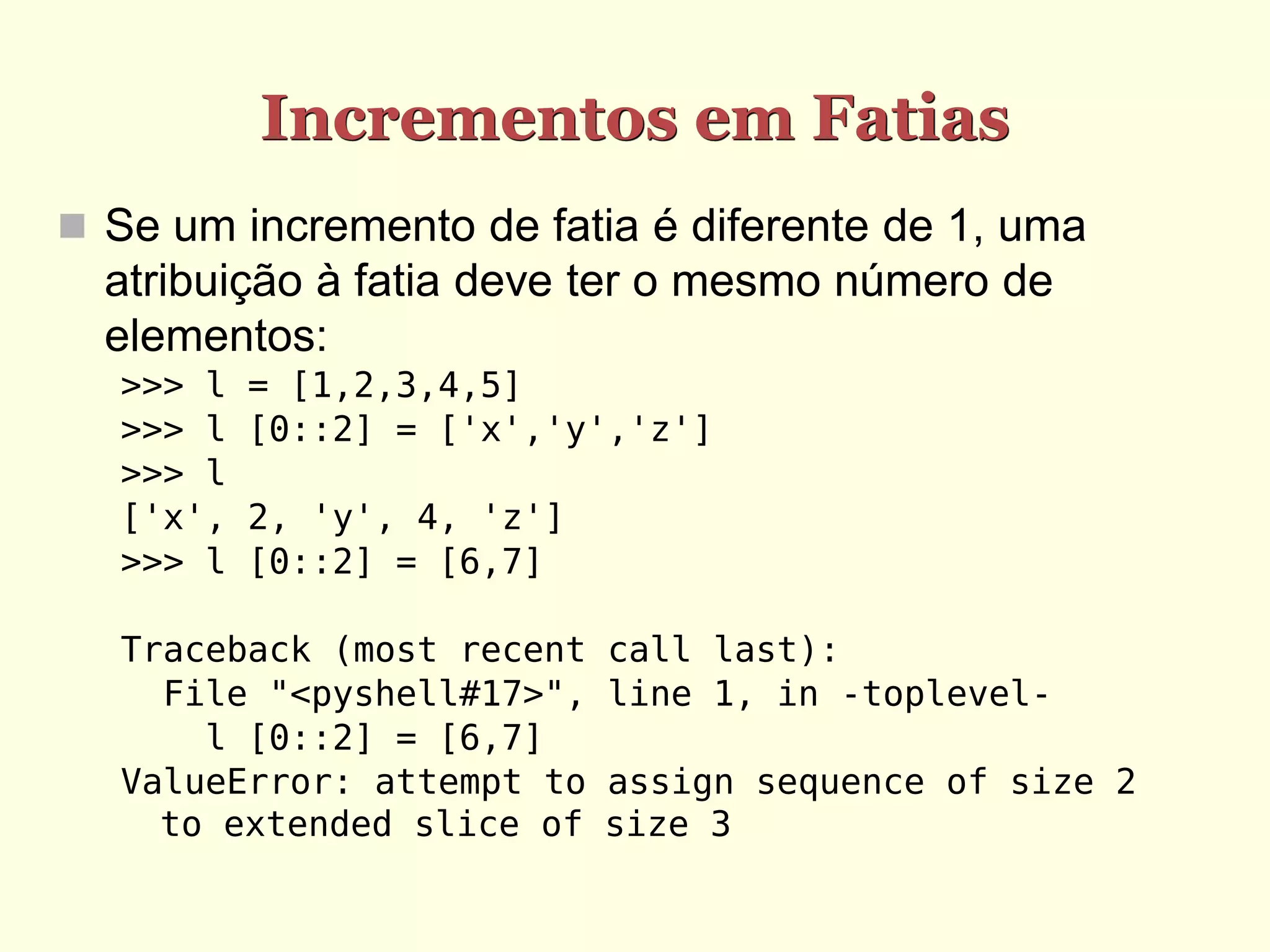 Incrementos em Fatias  Se um incremento de fatia é diferente de 1, uma atribuição à fatia deve ter o mesmo número de elementos: >>> l = [1,2,3,4,5] >>> l [0::2] = ['x','y','z'] >>> l ['x', 2, 'y', 4, 'z'] >>> l [0::2] = [6,7] Traceback (most recent call last): File "<pyshell#17>", line 1, in -toplevel- l [0::2] = [6,7] ValueError: attempt to assign sequence of size 2 to extended slice of size 3 