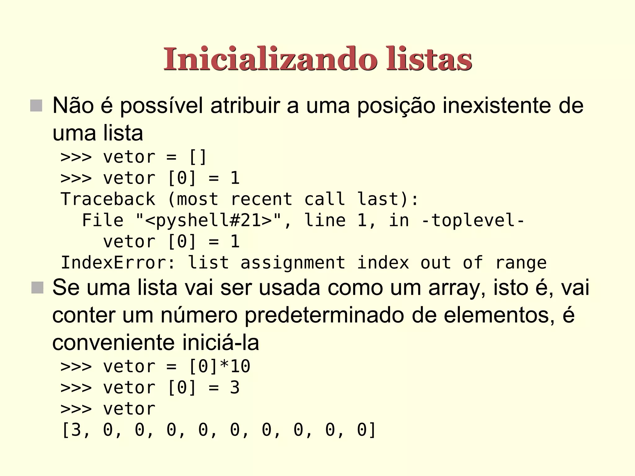 Inicializando listas  Não é possível atribuir a uma posição inexistente de uma lista >>> vetor = [] >>> vetor [0] = 1 Traceback (most recent call last): File "<pyshell#21>", line 1, in -toplevel- vetor [0] = 1 IndexError: list assignment index out of range  Se uma lista vai ser usada como um array, isto é, vai conter um número predeterminado de elementos, é conveniente iniciá-la >>> vetor = [0]*10 >>> vetor [0] = 3 >>> vetor [3, 0, 0, 0, 0, 0, 0, 0, 0, 0] 