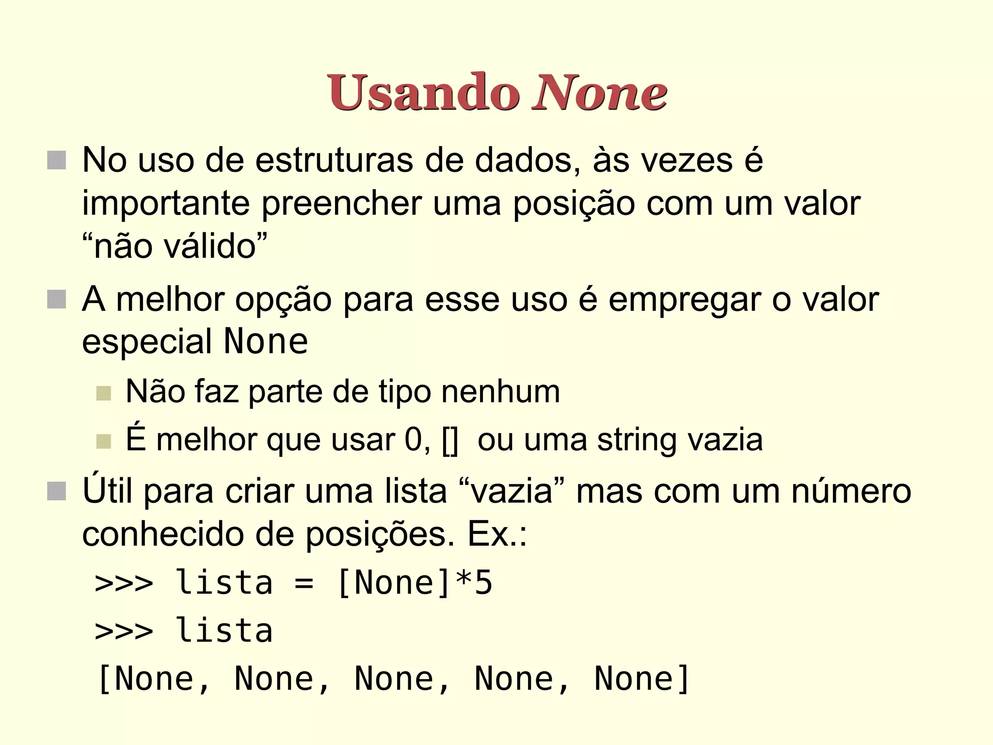 Usando None  No uso de estruturas de dados, às vezes é importante preencher uma posição com um valor “não válido”  A melhor opção para esse uso é empregar o valor especial None  Não faz parte de tipo nenhum  É melhor que usar 0, [] ou uma string vazia  Útil para criar uma lista “vazia” mas com um número conhecido de posições. Ex.: >>> lista = [None]*5 >>> lista [None, None, None, None, None] 