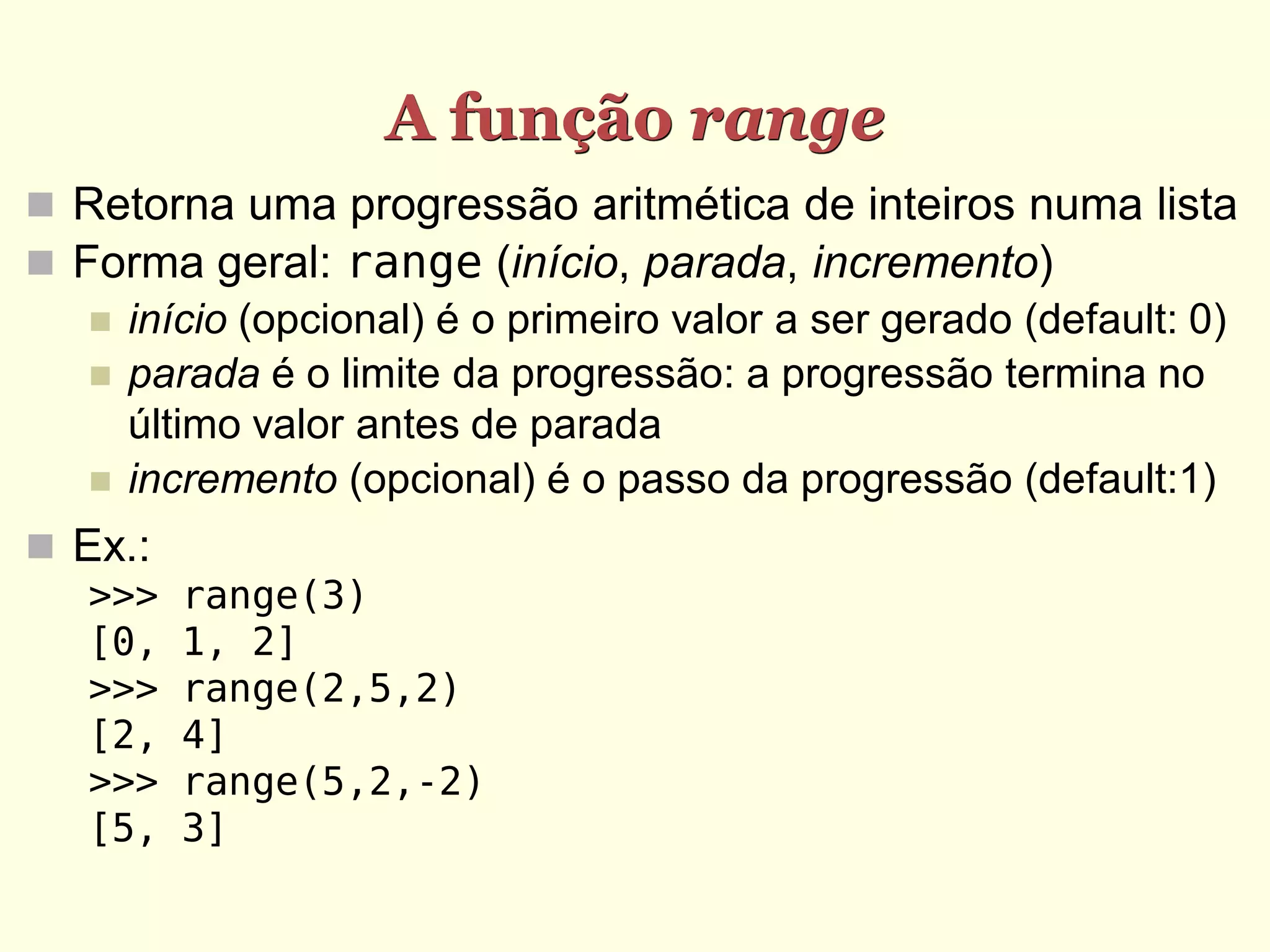 A função range  Retorna uma progressão aritmética de inteiros numa lista  Forma geral: range (início, parada, incremento)  início (opcional) é o primeiro valor a ser gerado (default: 0)  parada é o limite da progressão: a progressão termina no último valor antes de parada  incremento (opcional) é o passo da progressão (default:1)  Ex.: >>> range(3) [0, 1, 2] >>> range(2,5,2) [2, 4] >>> range(5,2,-2) [5, 3] 
