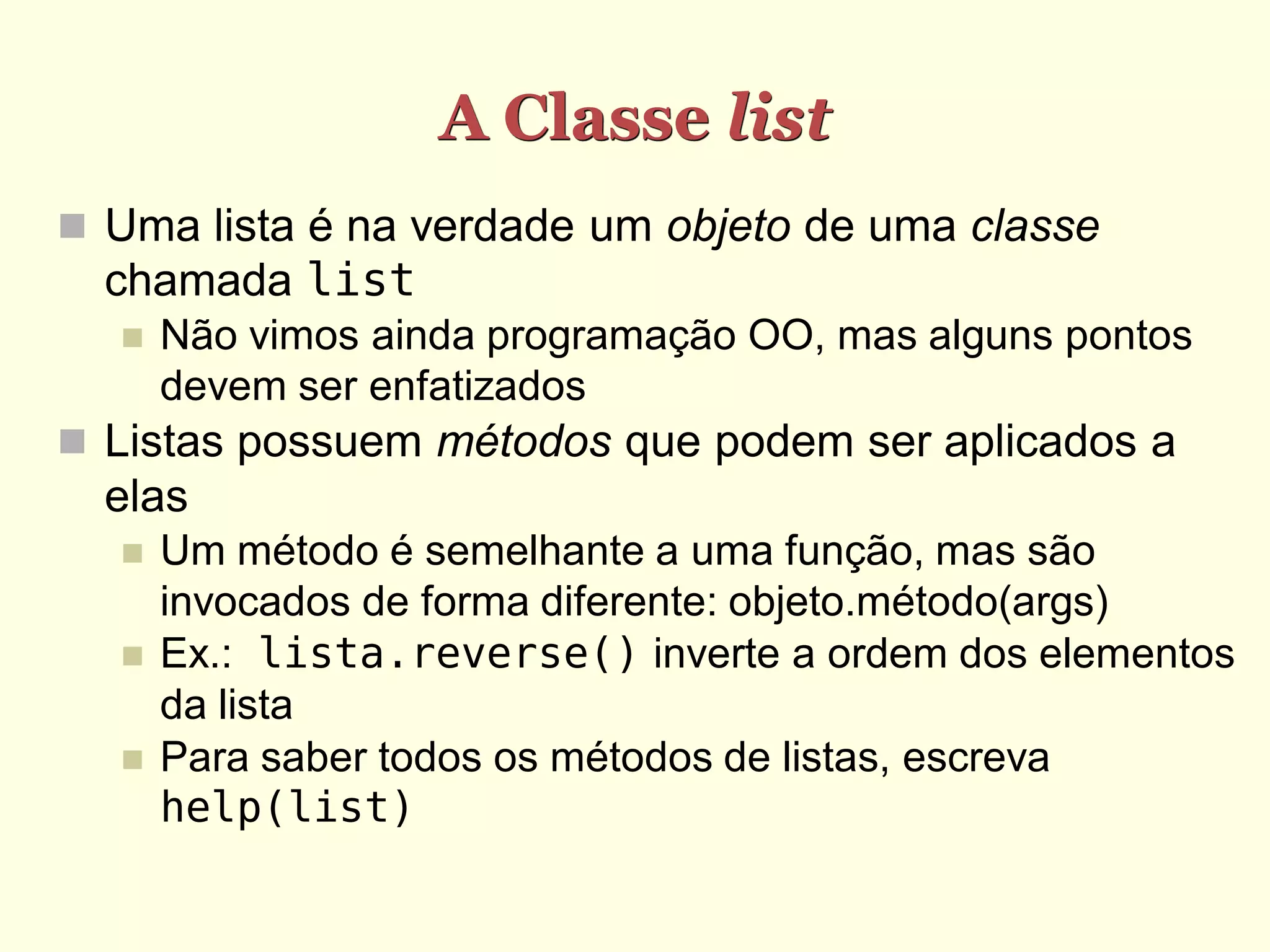 A Classe list  Uma lista é na verdade um objeto de uma classe chamada list  Não vimos ainda programação OO, mas alguns pontos devem ser enfatizados  Listas possuem métodos que podem ser aplicados a elas  Um método é semelhante a uma função, mas são invocados de forma diferente: objeto.método(args)  Ex.: lista.reverse() inverte a ordem dos elementos da lista  Para saber todos os métodos de listas, escreva help(list) 