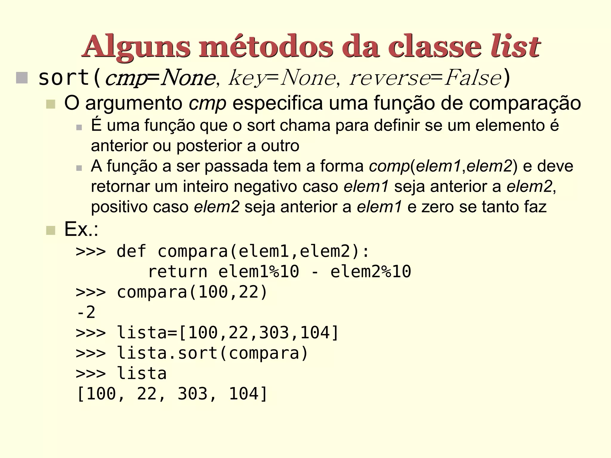 Alguns métodos da classe list  sort(cmp=None, key=None, reverse=False)  O argumento cmp especifica uma função de comparação  É uma função que o sort chama para definir se um elemento é anterior ou posterior a outro  A função a ser passada tem a forma comp(elem1,elem2) e deve retornar um inteiro negativo caso elem1 seja anterior a elem2, positivo caso elem2 seja anterior a elem1 e zero se tanto faz  Ex.: >>> def compara(elem1,elem2): return elem1%10 - elem2%10 >>> compara(100,22) -2 >>> lista=[100,22,303,104] >>> lista.sort(compara) >>> lista [100, 22, 303, 104] 