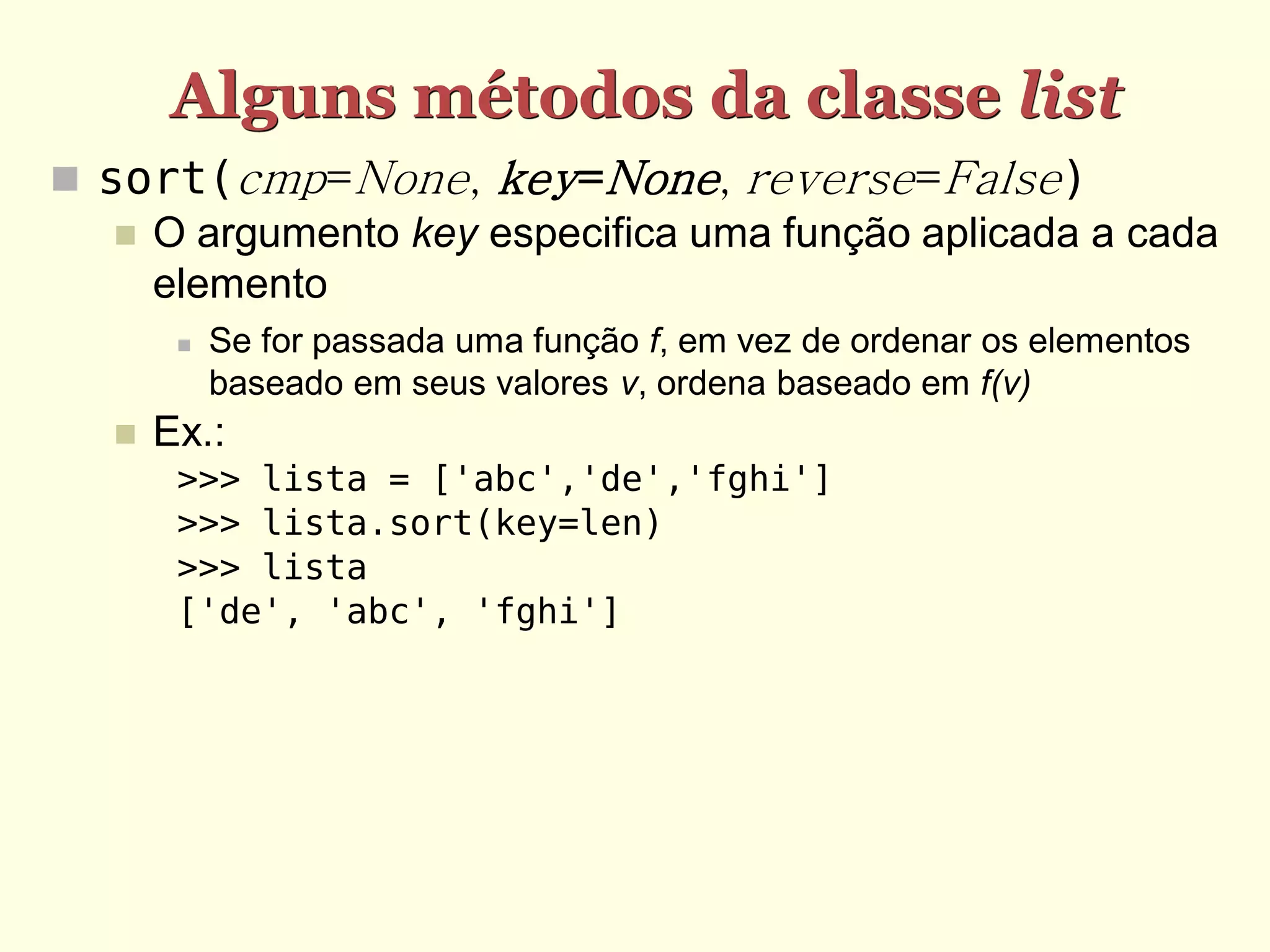 Alguns métodos da classe list  sort(cmp=None, key=None, reverse=False)  O argumento key especifica uma função aplicada a cada elemento  Se for passada uma função f, em vez de ordenar os elementos baseado em seus valores v, ordena baseado em f(v)  Ex.: >>> lista = ['abc','de','fghi'] >>> lista.sort(key=len) >>> lista ['de', 'abc', 'fghi'] 