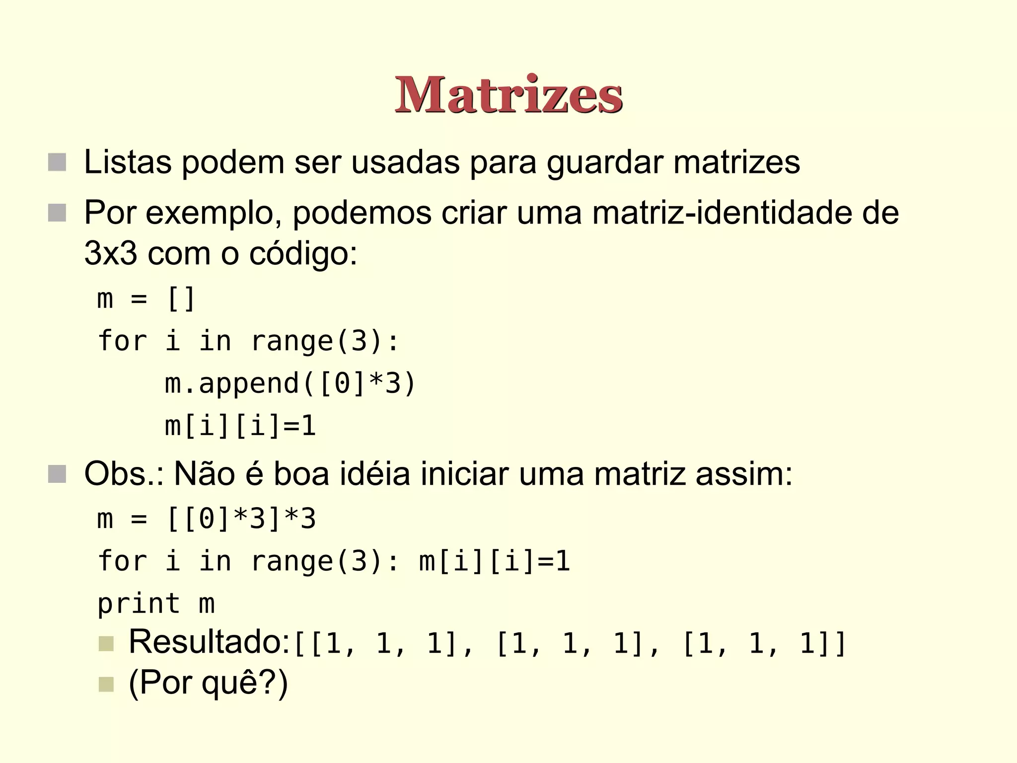 Matrizes  Listas podem ser usadas para guardar matrizes  Por exemplo, podemos criar uma matriz-identidade de 3x3 com o código: m = [] for i in range(3): m.append([0]*3) m[i][i]=1  Obs.: Não é boa idéia iniciar uma matriz assim: m = [[0]*3]*3 for i in range(3): m[i][i]=1 print m  Resultado:[[1, 1, 1], [1, 1, 1], [1, 1, 1]]  (Por quê?) 