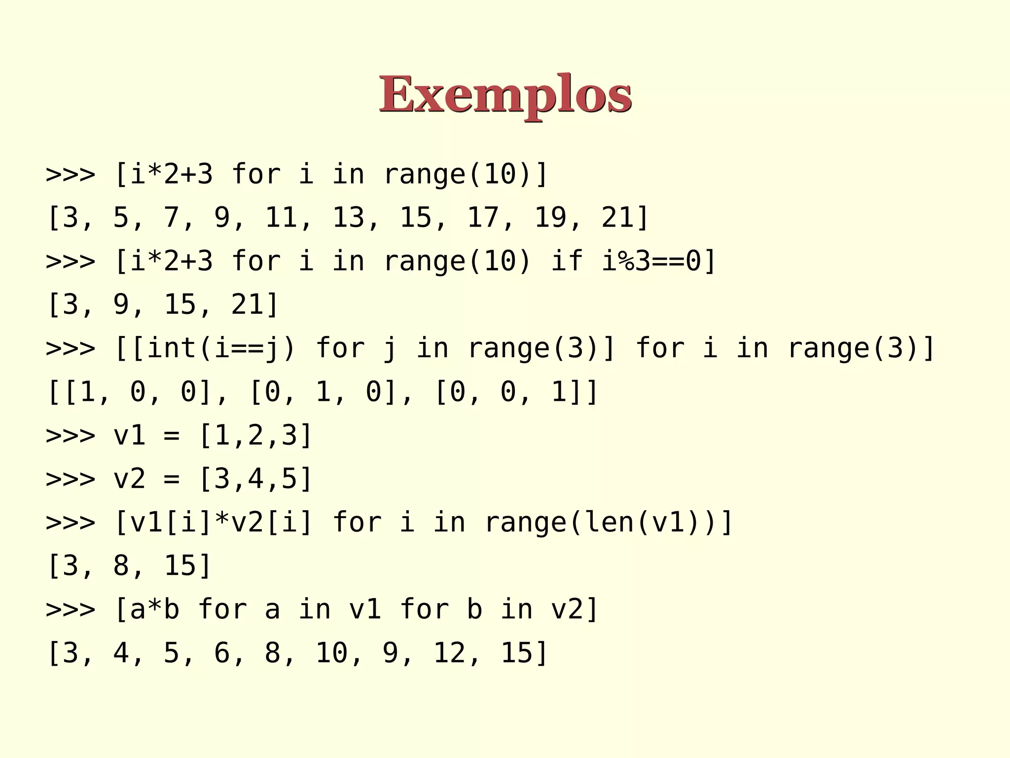 Exemplos >>> [i*2+3 for i in range(10)] [3, 5, 7, 9, 11, 13, 15, 17, 19, 21] >>> [i*2+3 for i in range(10) if i%3==0] [3, 9, 15, 21] >>> [[int(i==j) for j in range(3)] for i in range(3)] [[1, 0, 0], [0, 1, 0], [0, 0, 1]] >>> v1 = [1,2,3] >>> v2 = [3,4,5] >>> [v1[i]*v2[i] for i in range(len(v1))] [3, 8, 15] >>> [a*b for a in v1 for b in v2] [3, 4, 5, 6, 8, 10, 9, 12, 15] 