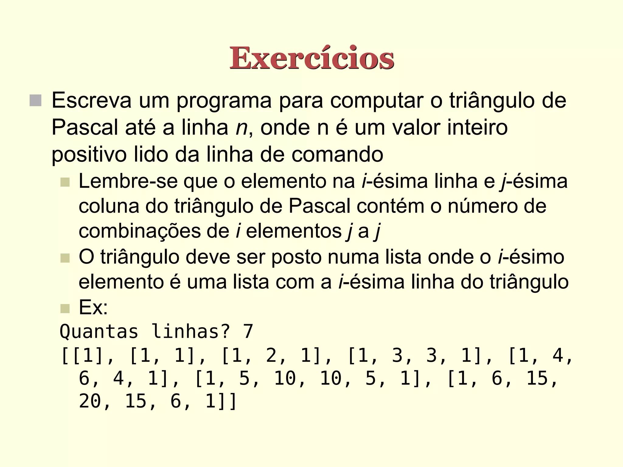 Exercícios  Escreva um programa para computar o triângulo de Pascal até a linha n, onde n é um valor inteiro positivo lido da linha de comando  Lembre-se que o elemento na i-ésima linha e j-ésima coluna do triângulo de Pascal contém o número de combinações de i elementos j a j  O triângulo deve ser posto numa lista onde o i-ésimo elemento é uma lista com a i-ésima linha do triângulo  Ex: Quantas linhas? 7 [[1], [1, 1], [1, 2, 1], [1, 3, 3, 1], [1, 4, 6, 4, 1], [1, 5, 10, 10, 5, 1], [1, 6, 15, 20, 15, 6, 1]] 