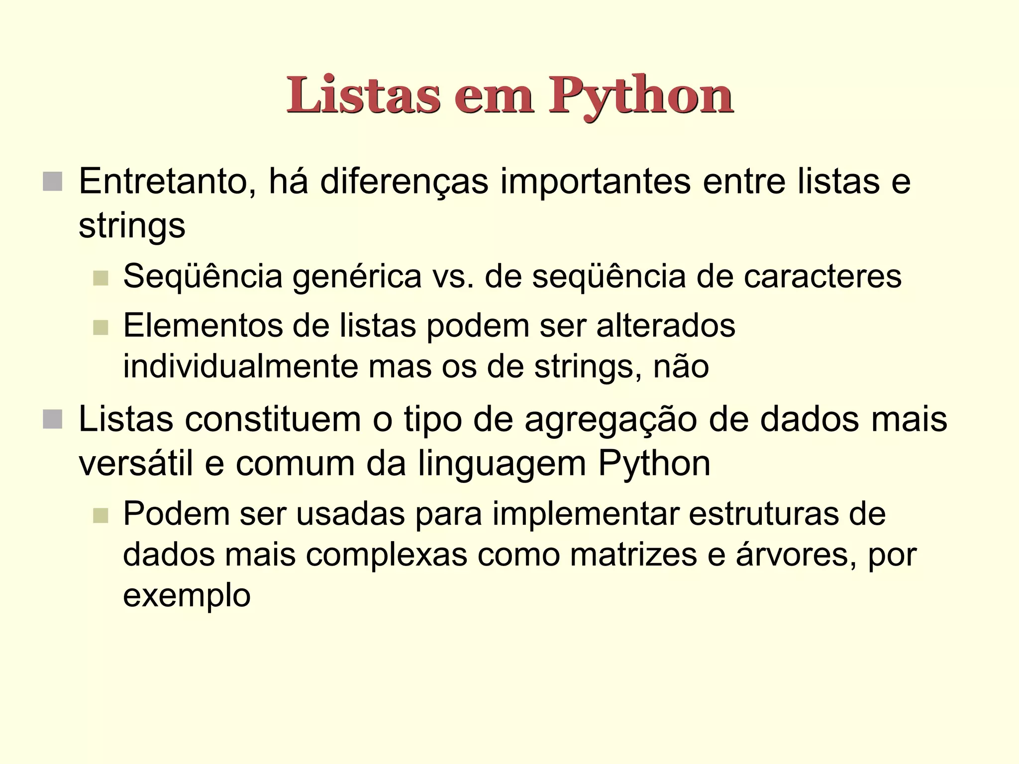 Listas em Python  Entretanto, há diferenças importantes entre listas e strings  Seqüência genérica vs. de seqüência de caracteres  Elementos de listas podem ser alterados individualmente mas os de strings, não  Listas constituem o tipo de agregação de dados mais versátil e comum da linguagem Python  Podem ser usadas para implementar estruturas de dados mais complexas como matrizes e árvores, por exemplo 