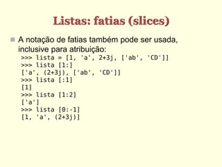 Listas: fatias (slices)
 A notação de fatias também pode ser usada,
  inclusive para atribuição:
  >>> lista = [1, 'a', 2+3j, ['ab', 'CD']]
  >>> lista [1:]
  ['a', (2+3j), ['ab', 'CD']]
  >>> lista [:1]
  [1]
  >>> lista [1:2]
  ['a']
  >>> lista [0:-1]
  [1, 'a', (2+3j)]
 