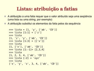 Listas: atribuição a fatias
 A atribuição a uma fatia requer que o valor atribuído seja uma seqüência
  (uma lista ou uma string, por exemplo)
 A atribuição substitui os elementos da fatia pelos da sequência

    >>> lista = [1, 'y', ['ab', 'CD']]
    >>> lista [1:1] = ['z']
    >>> lista
    [1, 'z', 'y', ['ab', 'CD']]
    >>> lista [1:3] = [['x']]
    >>> lista
    [1, ['x'], ['ab', 'CD']]
    >>> lista [1:-1]= [2,3,4]
    >>> lista
    [1, 2, 3, 4, ['ab', 'CD']]
    >>> lista [:2] = 'xyz'
    >>> lista
    ['x', 'y', 'z', 3, 4, ['ab', 'CD']]
 