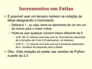 Incrementos em Fatias
 É possível usar um terceiro número na notação de
  fatias designando o incremento
     Default é 1 , ou seja, toma os elementos de um em um
      do menor para o maior índice
     Pode-se usar qualquer número inteiro diferente de 0
          a[0:10:2] retorna uma lista com os 10 primeiros elementos
           de a tomados de 2 em 2 (5 elementos, no máximo)
          a[0:5:-1] retorna uma lista com os 5 primeiros elementos
           de a tomados da esquerda para a direita
 Obs.: Esta notação só existe nas versões de Python
  a partir da 2.3
 