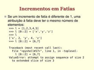 Incrementos em Fatias
 Se um incremento de fatia é diferente de 1, uma
  atribuição à fatia deve ter o mesmo número de
  elementos:
   >>> l   = [1,2,3,4,5]
   >>> l   [0::2] = ['x','y','z']
   >>> l
   ['x',   2, 'y', 4, 'z']
   >>> l   [0::2] = [6,7]

   Traceback (most recent    call last):
     File "<pyshell#17>",    line 1, in -toplevel-
       l [0::2] = [6,7]
   ValueError: attempt to    assign sequence of size 2
     to extended slice of    size 3
 