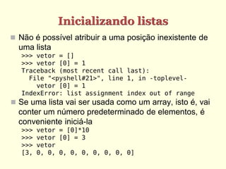 Inicializando listas
 Não é possível atribuir a uma posição inexistente de
  uma lista
   >>> vetor = []
   >>> vetor [0] = 1
   Traceback (most recent call last):
     File "<pyshell#21>", line 1, in -toplevel-
       vetor [0] = 1
   IndexError: list assignment index out of range
 Se uma lista vai ser usada como um array, isto é, vai
  conter um número predeterminado de elementos, é
  conveniente iniciá-la
   >>>   vetor = [0]*10
   >>>   vetor [0] = 3
   >>>   vetor
   [3,   0, 0, 0, 0, 0, 0, 0, 0, 0]
 