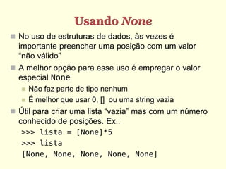 Usando None
 No uso de estruturas de dados, às vezes é
  importante preencher uma posição com um valor
  “não válido”
 A melhor opção para esse uso é empregar o valor
  especial None
      Não faz parte de tipo nenhum
      É melhor que usar 0, [] ou uma string vazia
 Útil para criar uma lista “vazia” mas com um número
  conhecido de posições. Ex.:
   >>> lista = [None]*5
   >>> lista
   [None, None, None, None, None]
 