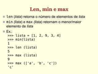Len, min e max
 len (lista) retorna o número de elementos de lista
 min (lista) e max (lista) retornam o menor/maior
  elemento de lista
 Ex.:
   >>>   lista = [1, 2, 9, 3, 4]
   >>>   min(lista)
   1
   >>>   len (lista)
   5
   >>>   max (lista)
   9
   >>>   max (['a', 'b', 'c'])
   'c'
 