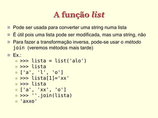 A função list
 Pode ser usada para converter uma string numa lista
 É útil pois uma lista pode ser modificada, mas uma string, não
 Para fazer a transformação inversa, pode-se usar o método
  join (veremos métodos mais tarde)
 Ex.:
      >>> lista = list('alo')
      >>> lista
      ['a', 'l', 'o']
      >>> lista[1]='xx'
      >>> lista
      ['a', 'xx', 'o']
      >>> ''.join(lista)
      'axxo'
 