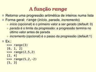 A função range
 Retorna uma progressão aritmética de inteiros numa lista
 Forma geral: range (início, parada, incremento)
    início (opcional) é o primeiro valor a ser gerado (default: 0)
    parada é o limite da progressão: a progressão termina no
     último valor antes de parada
    incremento (opcional) é o passo da progressão (default:1)

 Ex.:
   >>>   range(3)
   [0,   1, 2]
   >>>   range(2,5,2)
   [2,   4]
   >>>   range(5,2,-2)
   [5,   3]
 