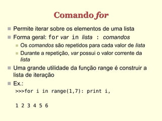 Comando for
 Permite iterar sobre os elementos de uma lista
 Forma geral: for var in lista : comandos
      Os comandos são repetidos para cada valor de lista
      Durante a repetição, var possui o valor corrente da
       lista
 Uma grande utilidade da função range é construir a
  lista de iteração
 Ex.:
   >>>for i in range(1,7): print i,

   1 2 3 4 5 6
 