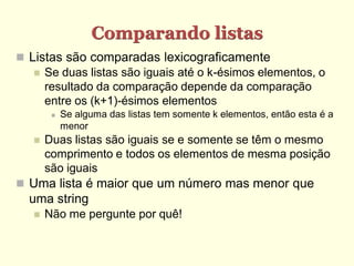 Comparando listas
 Listas são comparadas lexicograficamente
    Se duas listas são iguais até o k-ésimos elementos, o
     resultado da comparação depende da comparação
     entre os (k+1)-ésimos elementos
           Se alguma das listas tem somente k elementos, então esta é a
            menor
      Duas listas são iguais se e somente se têm o mesmo
       comprimento e todos os elementos de mesma posição
       são iguais
 Uma lista é maior que um número mas menor que
  uma string
      Não me pergunte por quê!
 