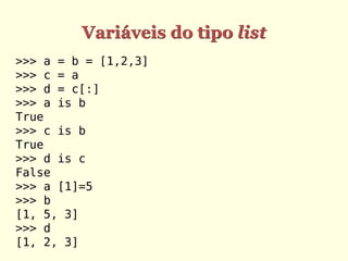Variáveis do tipo list
>>> a = b = [1,2,3]
>>> c = a
>>> d = c[:]
>>> a is b
True
>>> c is b
True
>>> d is c
False
>>> a [1]=5
>>> b
[1, 5, 3]
>>> d
[1, 2, 3]
 