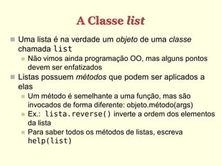 A Classe list
 Uma lista é na verdade um objeto de uma classe
  chamada list
     Não vimos ainda programação OO, mas alguns pontos
      devem ser enfatizados
 Listas possuem métodos que podem ser aplicados a
  elas
     Um método é semelhante a uma função, mas são
      invocados de forma diferente: objeto.método(args)
     Ex.: lista.reverse() inverte a ordem dos elementos
      da lista
     Para saber todos os métodos de listas, escreva
      help(list)
 