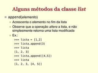 Alguns métodos da classe list
 append(elemento)
     Acrescenta o elemento no fim da lista
     Observe que a operação altera a lista, e não
      simplesmente retorna uma lista modificada
     Ex.:
       >>> lista = [1,2]
       >>> lista.append(3)
       >>> lista
       [1, 2, 3]
       >>> lista.append([4,5])
       >>> lista
       [1, 2, 3, [4, 5]]
 