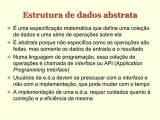 Estrutura de dados abstrata
 É uma especificação matemática que define uma coleção
    de dados e uma série de operações sobre ela
   É abstrata porque não especifica como as operações são
    feitas mas somente os dados de entrada e o resultado
   Numa linguagem de programação, essa coleção de
    operações é chamada de interface ou API (Application
    Programming Interface)
   Usuários da e.d.a devem se preocupar com a interface e
    não com a implementação, que pode mudar com o tempo
   A implementação de uma e.d.a. requer cuidados quanto à
    correção e a eficiência da mesma
 