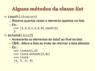 Alguns métodos da classe list
 count(elemento)
    Retorna quantas vezes o elemento aparece na lista
    Ex.:
       >>> [1,2,3,1,2,3,4].count(1)
       2
 extend(lista2)
    Acrescenta os elementos de lista2 ao final da lista
    OBS.: Altera a lista ao invés de retornar a lista alterada
    Ex.:
       >>>   lista=[1,2]
       >>>   lista.extend([3,4])
       >>>   lista
       [1,   2, 3, 4]
 
