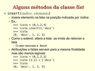 Alguns métodos da classe list
 insert(indice, elemento)
    insere elemento na lista na posição indicada por índice
    Ex.:
        >>>    lista = [0,1,2,3]
        >>>    lista.insert(1,'dois')
        >>>    lista
        [0,    'dois', 1, 2, 3]
      Como o extend, altera a lista ao invés de retornar a
       lista
           O valor retornado é None!
      Atribuições a fatias servem para a mesma finalidade
       mas são menos legíveis
        >>>    lista = [0,1,2,3]
        >>>    lista [1:1] = ['dois']
        >>>    lista
        [0,    'dois', 1, 2, 3]
 