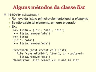 Alguns métodos da classe list
 remove(elemento)
    Remove da lista o primeiro elemento igual a elemento
    Se não existe tal elemento, um erro é gerado
    Ex.:
      >>> lista = ['oi', 'alo', 'ola']
      >>> lista.remove('alo')
      >>> lista
      ['oi', 'ola']
      >>> lista.remove('oba')

      Traceback (most recent call last):
        File "<pyshell#24>", line 1, in -toplevel-
          lista.remove('oba')
      ValueError: list.remove(x): x not in list
 