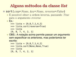 Alguns métodos da classe list
 sort(cmp=None, key=None, reverse=False)
    É possível obter a ordem inversa, passando True
     para o argumento reverse
    Ex.:
       >>>   lista = [9,8,7,1,4,2]
       >>>   lista.sort(reverse=True)
       >>>   lista
       [9,   8, 7, 4, 2, 1]
     OBS.: A notação acima permite passar um argumento
      sem especificar os anteriores, mas poderíamos ter
      escrito:
       >>>   lista = [9,8,7,1,4,2]
       >>>   lista.sort(None,None,True)
       >>>   lista
       [9,   8, 7, 4, 2, 1]
 