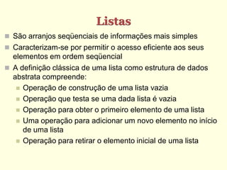 Listas
 São arranjos seqüenciais de informações mais simples
 Caracterizam-se por permitir o acesso eficiente aos seus
  elementos em ordem seqüencial
 A definição clássica de uma lista como estrutura de dados
  abstrata compreende:
    Operação de construção de uma lista vazia
    Operação que testa se uma dada lista é vazia
    Operação para obter o primeiro elemento de uma lista
    Uma operação para adicionar um novo elemento no início
     de uma lista
    Operação para retirar o elemento inicial de uma lista
 
