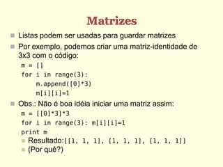 Matrizes
 Listas podem ser usadas para guardar matrizes
 Por exemplo, podemos criar uma matriz-identidade de
  3x3 com o código:
   m = []
   for i in range(3):
         m.append([0]*3)
         m[i][i]=1
 Obs.: Não é boa idéia iniciar uma matriz assim:
   m = [[0]*3]*3
   for i in range(3): m[i][i]=1
   print m
      Resultado:[[1, 1, 1], [1, 1, 1], [1, 1, 1]]
      (Por quê?)
 
