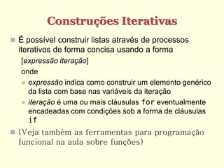 Construções Iterativas
 É possível construir listas através de processos
  iterativos de forma concisa usando a forma
   [expressão iteração]
   onde
    expressão indica como construir um elemento genérico
     da lista com base nas variáveis da iteração
    iteração é uma ou mais cláusulas for eventualmente
     encadeadas com condições sob a forma de cláusulas
     if
 (Veja também as ferramentas para programação
  funcional na aula sobre funções)
 