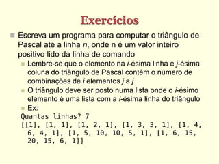 Exercícios
 Escreva um programa para computar o triângulo de
  Pascal até a linha n, onde n é um valor inteiro
  positivo lido da linha de comando
     Lembre-se que o elemento na i-ésima linha e j-ésima
      coluna do triângulo de Pascal contém o número de
      combinações de i elementos j a j
     O triângulo deve ser posto numa lista onde o i-ésimo
      elemento é uma lista com a i-ésima linha do triângulo
     Ex:
  Quantas linhas? 7
  [[1], [1, 1], [1, 2, 1], [1, 3, 3, 1], [1, 4,
    6, 4, 1], [1, 5, 10, 10, 5, 1], [1, 6, 15,
    20, 15, 6, 1]]
 