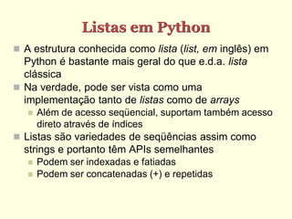 Listas em Python
 A estrutura conhecida como lista (list, em inglês) em
  Python é bastante mais geral do que e.d.a. lista
  clássica
 Na verdade, pode ser vista como uma
  implementação tanto de listas como de arrays
      Além de acesso seqüencial, suportam também acesso
       direto através de índices
 Listas são variedades de seqüências assim como
  strings e portanto têm APIs semelhantes
      Podem ser indexadas e fatiadas
      Podem ser concatenadas (+) e repetidas
 