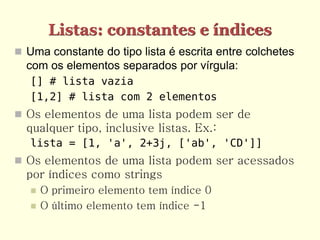 Listas: constantes e índices
 Uma constante do tipo lista é escrita entre colchetes
  com os elementos separados por vírgula:
   [] # lista vazia
   [1,2] # lista com 2 elementos
 Os elementos de uma lista podem ser de
  qualquer tipo, inclusive listas. Ex.:
   lista = [1, 'a', 2+3j, ['ab', 'CD']]
 Os elementos de uma lista podem ser acessados
  por índices como strings
      O primeiro elemento tem índice 0
      O último elemento tem índice -1
 