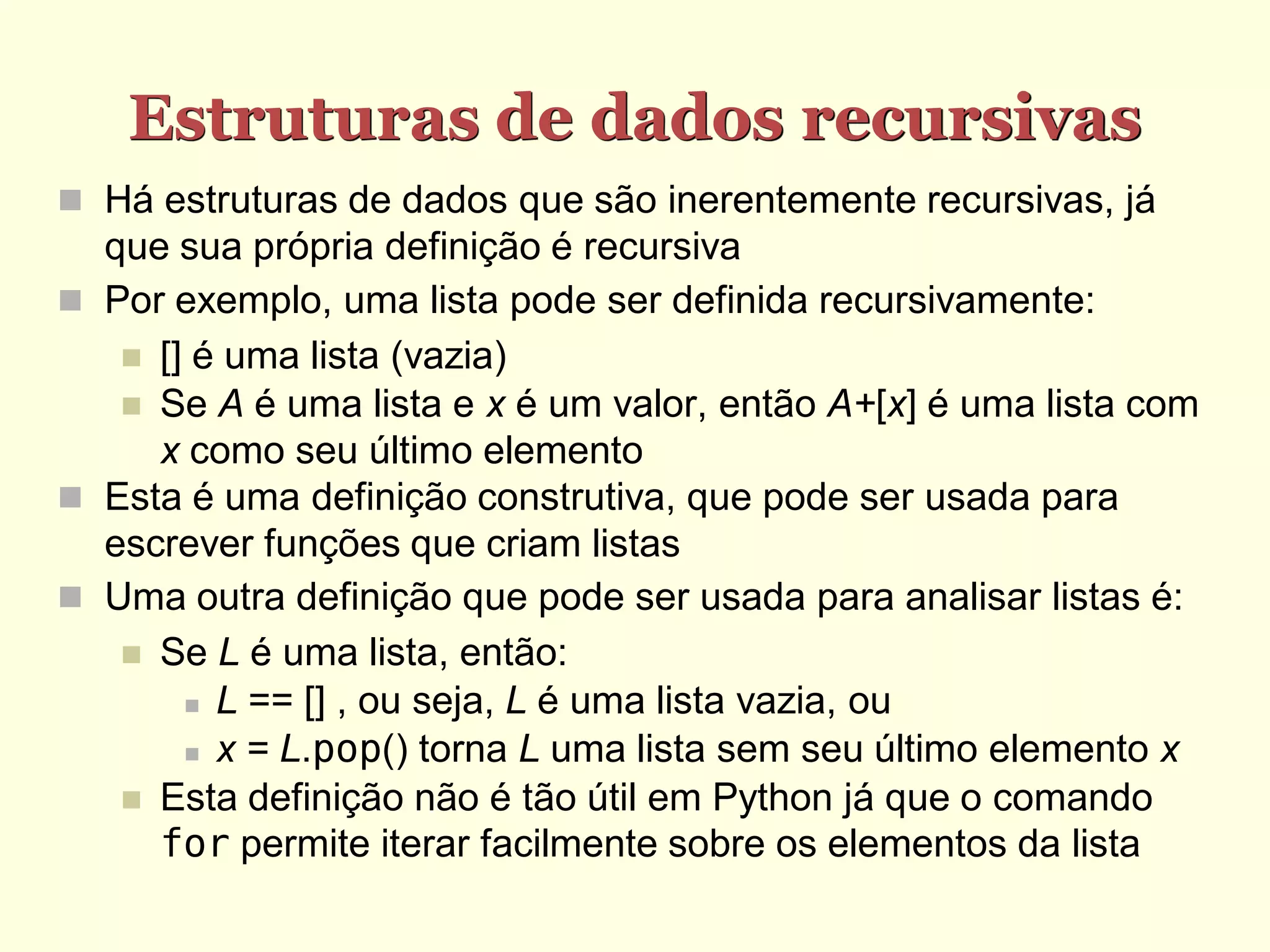 Estruturas de dados recursivas
 Há estruturas de dados que são inerentemente recursivas, já
  que sua própria definição é recursiva
 Por exemplo, uma lista pode ser definida recursivamente:
    [] é uma lista (vazia)
    Se A é uma lista e x é um valor, então A+[x] é uma lista com
     x como seu último elemento
 Esta é uma definição construtiva, que pode ser usada para
  escrever funções que criam listas
 Uma outra definição que pode ser usada para analisar listas é:
    Se L é uma lista, então:
        L == [] , ou seja, L é uma lista vazia, ou

        x = L.pop() torna L uma lista sem seu último elemento x

    Esta definição não é tão útil em Python já que o comando
     for permite iterar facilmente sobre os elementos da lista
 