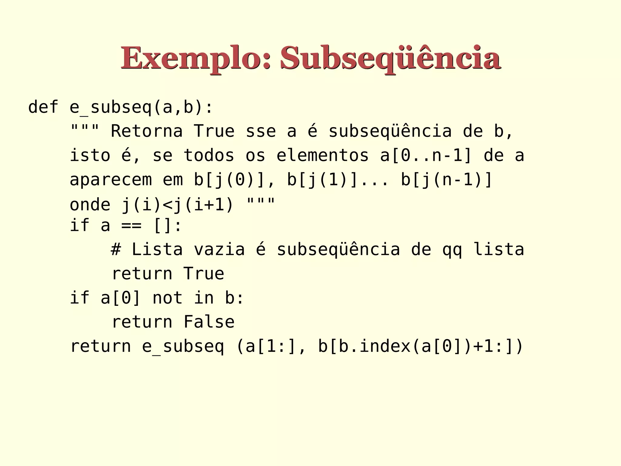 Exemplo: Subseqüência
def e_subseq(a,b):
    """ Retorna True sse a é subseqüência de b,
    isto é, se todos os elementos a[0..n-1] de a
    aparecem em b[j(0)], b[j(1)]... b[j(n-1)]
    onde j(i)<j(i+1) """
    if a == []:
        # Lista vazia é subseqüência de qq lista
        return True
    if a[0] not in b:
        return False
    return e_subseq (a[1:], b[b.index(a[0])+1:])
 
