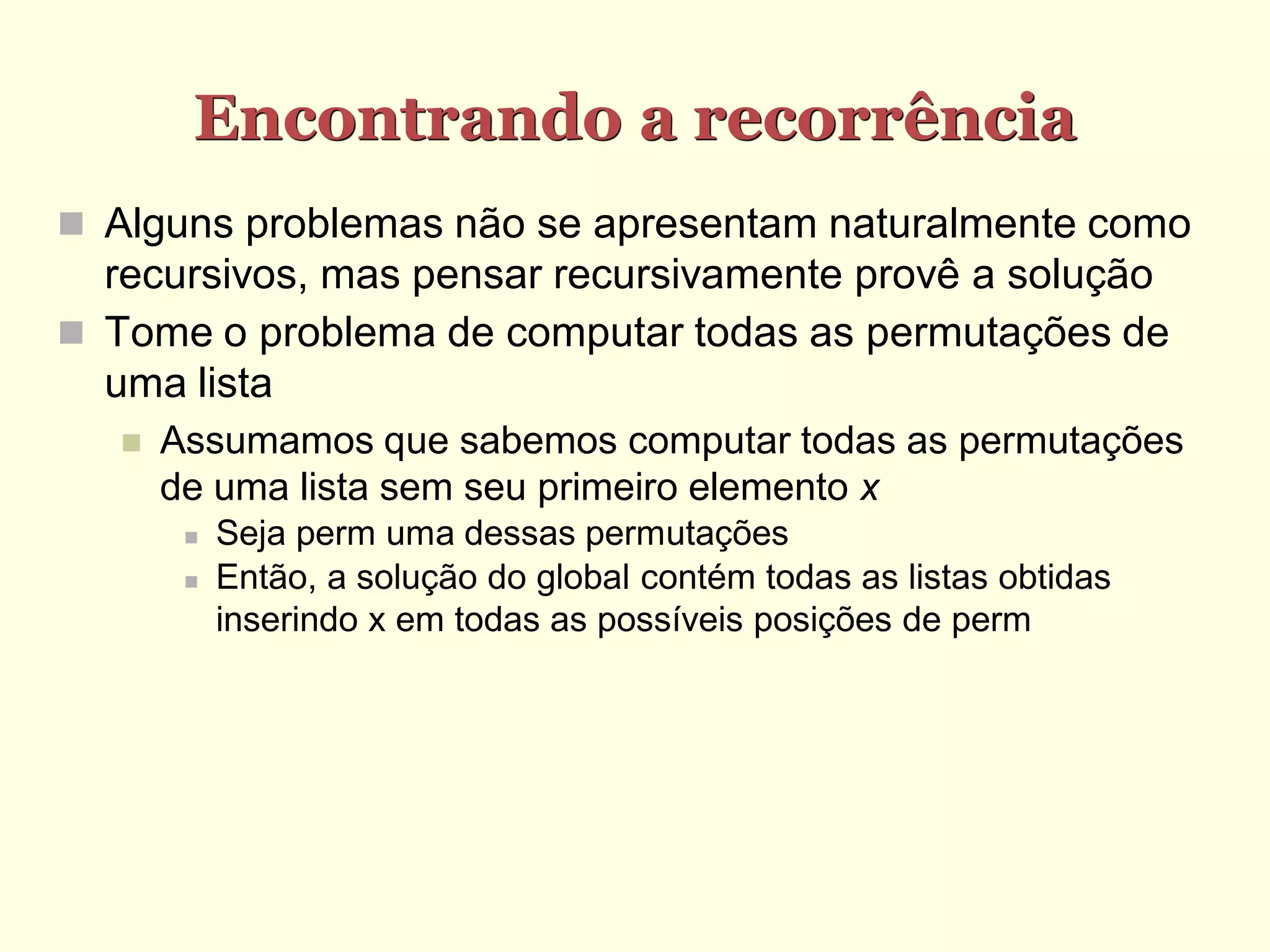 Encontrando a recorrência
 Alguns problemas não se apresentam naturalmente como
  recursivos, mas pensar recursivamente provê a solução
 Tome o problema de computar todas as permutações de
  uma lista
      Assumamos que sabemos computar todas as permutações
       de uma lista sem seu primeiro elemento x
           Seja perm uma dessas permutações
           Então, a solução do global contém todas as listas obtidas
            inserindo x em todas as possíveis posições de perm
 