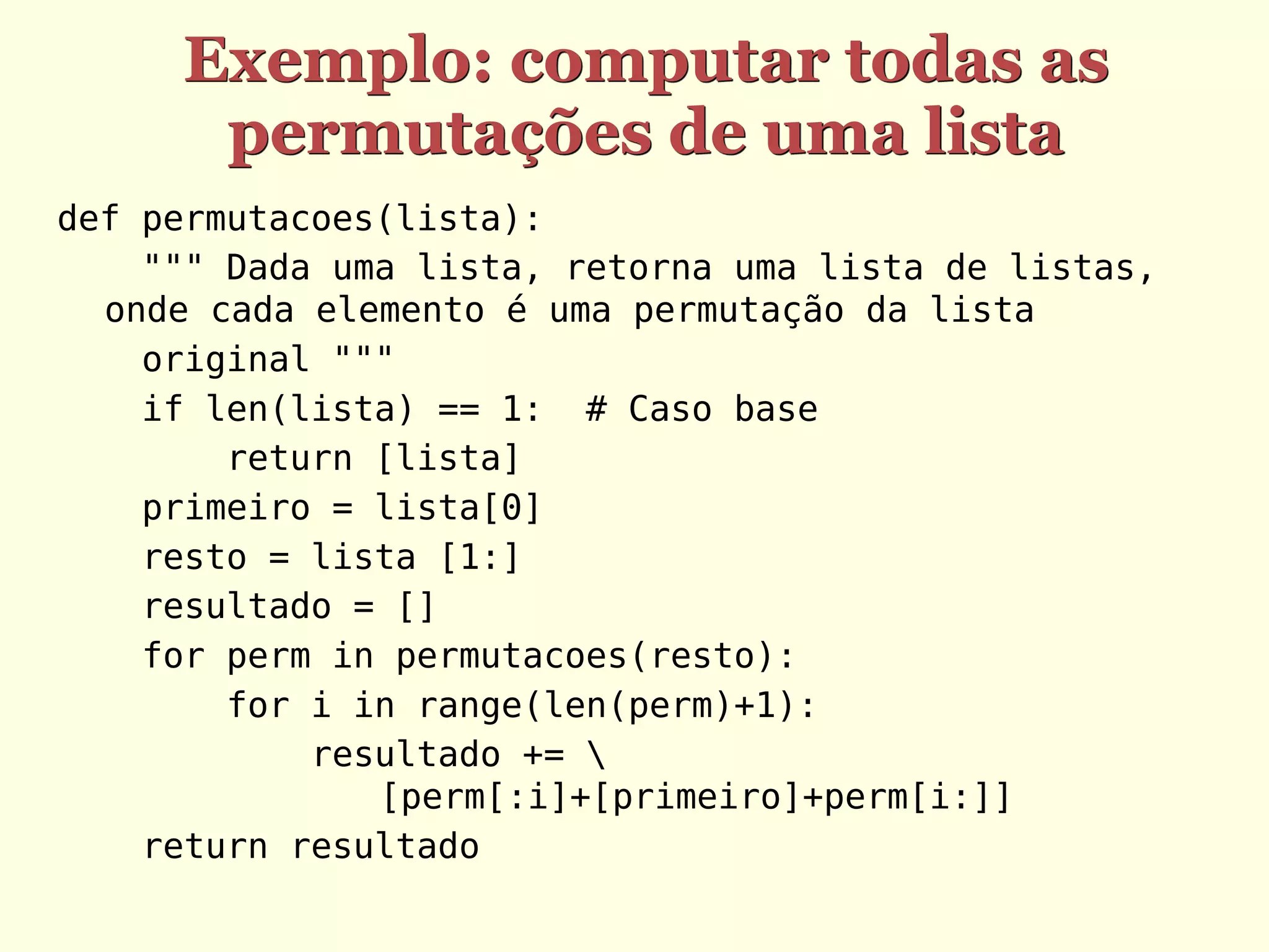 Exemplo: computar todas as
      permutações de uma lista
def permutacoes(lista):
    """ Dada uma lista, retorna uma lista de listas,
  onde cada elemento é uma permutação da lista
    original """
    if len(lista) == 1: # Caso base
        return [lista]
    primeiro = lista[0]
    resto = lista [1:]
    resultado = []
    for perm in permutacoes(resto):
        for i in range(len(perm)+1):
            resultado += 
               [perm[:i]+[primeiro]+perm[i:]]
    return resultado
 