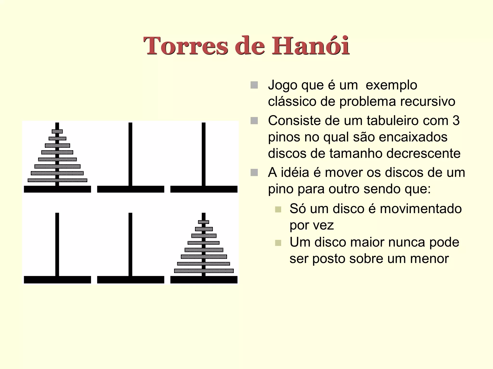 Torres de Hanói
        Jogo que é um exemplo
         clássico de problema recursivo
        Consiste de um tabuleiro com 3
         pinos no qual são encaixados
         discos de tamanho decrescente
        A idéia é mover os discos de um
         pino para outro sendo que:
           Só um disco é movimentado
             por vez
           Um disco maior nunca pode
             ser posto sobre um menor
 