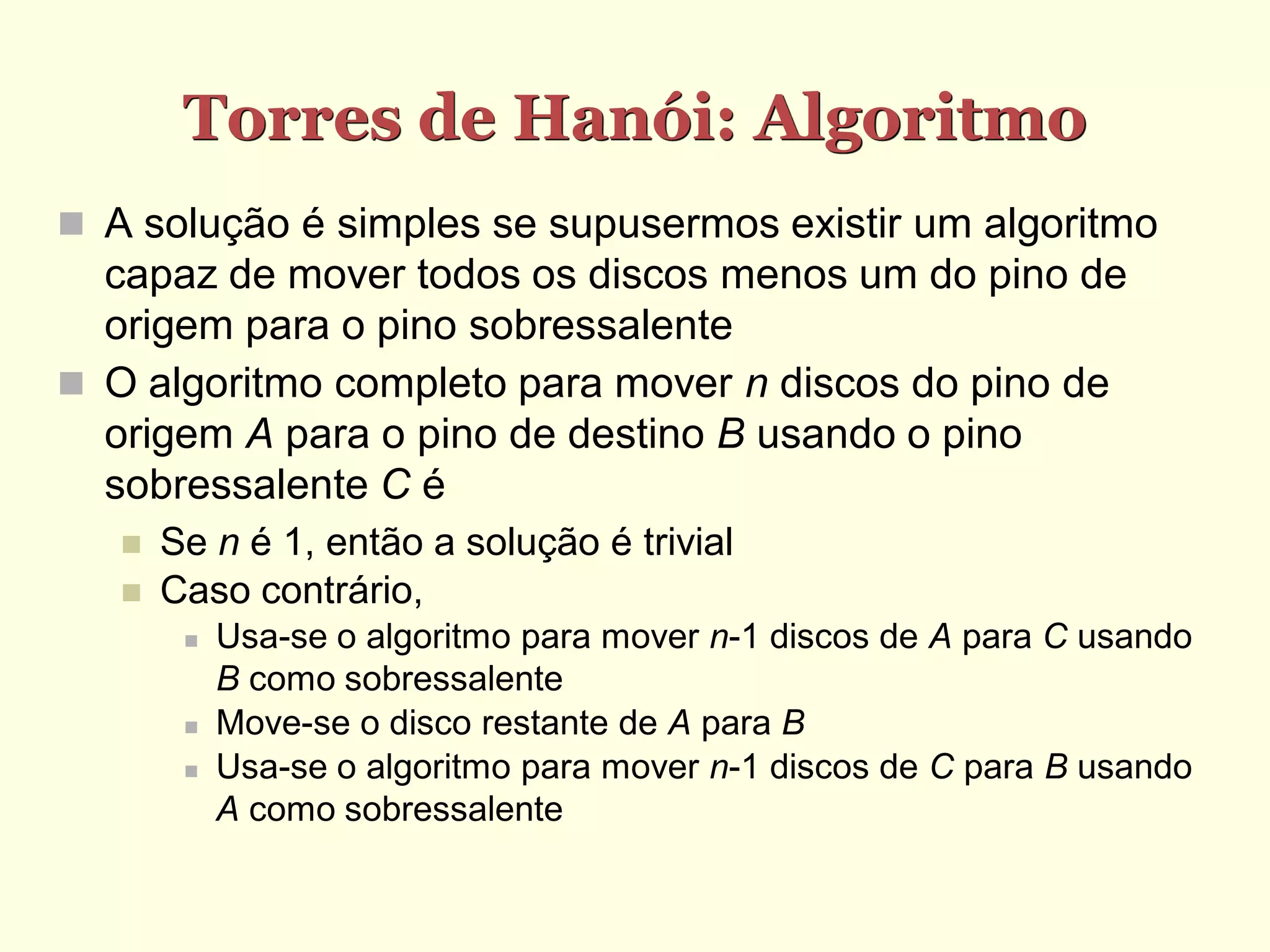 Torres de Hanói: Algoritmo
 A solução é simples se supusermos existir um algoritmo
  capaz de mover todos os discos menos um do pino de
  origem para o pino sobressalente
 O algoritmo completo para mover n discos do pino de
  origem A para o pino de destino B usando o pino
  sobressalente C é
      Se n é 1, então a solução é trivial
      Caso contrário,
           Usa-se o algoritmo para mover n-1 discos de A para C usando
            B como sobressalente
           Move-se o disco restante de A para B
           Usa-se o algoritmo para mover n-1 discos de C para B usando
            A como sobressalente
 