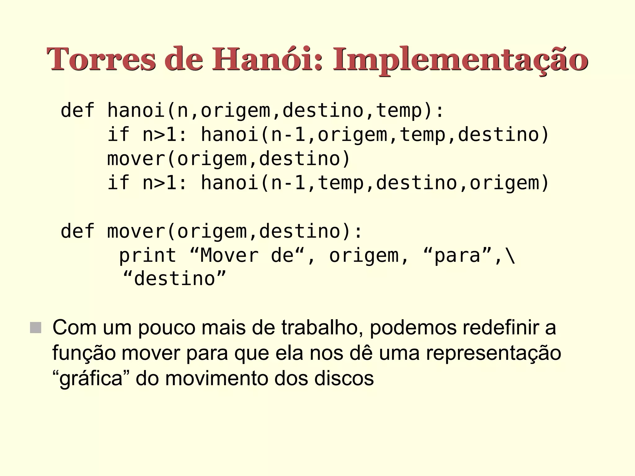 Torres de Hanói: Implementação
   def hanoi(n,origem,destino,temp):
       if n>1: hanoi(n-1,origem,temp,destino)
       mover(origem,destino)
       if n>1: hanoi(n-1,temp,destino,origem)

   def mover(origem,destino):
        print “Mover de“, origem, “para”,
        “destino”

 Com um pouco mais de trabalho, podemos redefinir a
  função mover para que ela nos dê uma representação
  “gráfica” do movimento dos discos
 