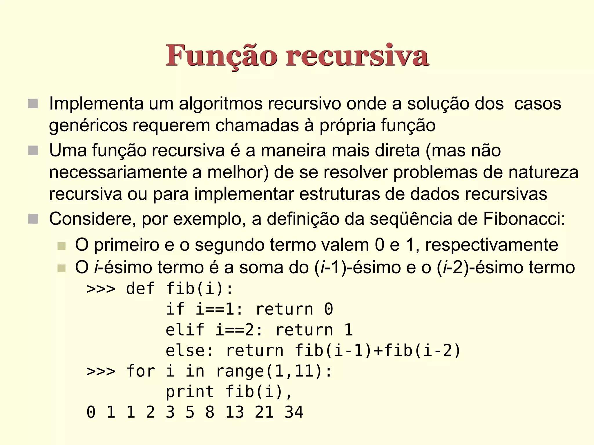 Função recursiva
 Implementa um algoritmos recursivo onde a solução dos casos
  genéricos requerem chamadas à própria função
 Uma função recursiva é a maneira mais direta (mas não
  necessariamente a melhor) de se resolver problemas de natureza
  recursiva ou para implementar estruturas de dados recursivas
 Considere, por exemplo, a definição da seqüência de Fibonacci:
    O primeiro e o segundo termo valem 0 e 1, respectivamente
    O i-ésimo termo é a soma do (i-1)-ésimo e o (i-2)-ésimo termo
       >>> def fib(i):
               if i==1: return 0
               elif i==2: return 1
               else: return fib(i-1)+fib(i-2)
       >>> for i in range(1,11):
               print fib(i),
       0 1 1 2 3 5 8 13 21 34
 