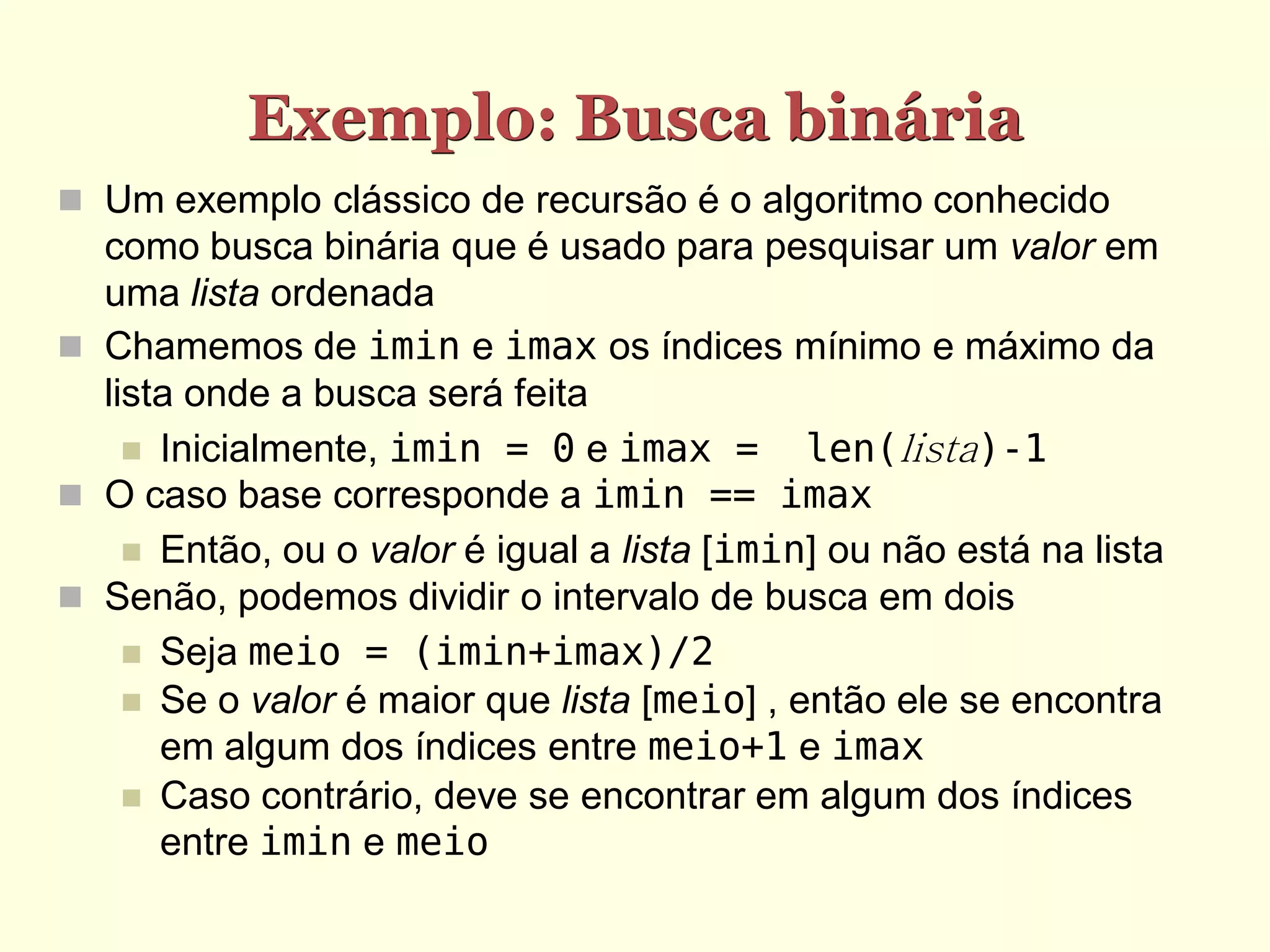 Exemplo: Busca binária
 Um exemplo clássico de recursão é o algoritmo conhecido
  como busca binária que é usado para pesquisar um valor em
  uma lista ordenada
 Chamemos de imin e imax os índices mínimo e máximo da
  lista onde a busca será feita
     Inicialmente, imin = 0 e imax =        len(lista)-1
 O caso base corresponde a imin == imax
     Então, ou o valor é igual a lista [imin] ou não está na lista
 Senão, podemos dividir o intervalo de busca em dois
     Seja meio = (imin+imax)/2
     Se o valor é maior que lista [meio] , então ele se encontra
      em algum dos índices entre meio+1 e imax
     Caso contrário, deve se encontrar em algum dos índices
      entre imin e meio
 