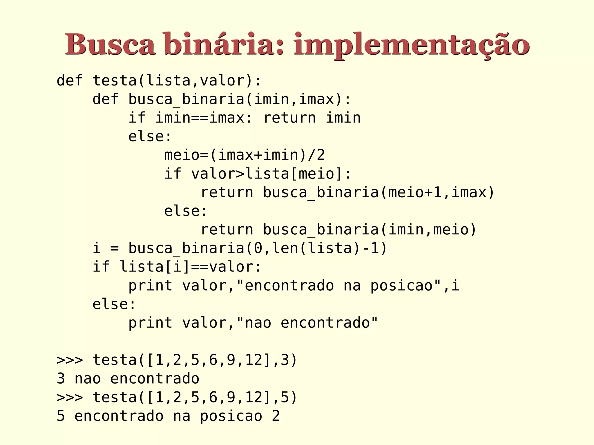 Busca binária: implementação
def testa(lista,valor):
    def busca_binaria(imin,imax):
        if imin==imax: return imin
        else:
            meio=(imax+imin)/2
            if valor>lista[meio]:
                return busca_binaria(meio+1,imax)
            else:
                return busca_binaria(imin,meio)
    i = busca_binaria(0,len(lista)-1)
    if lista[i]==valor:
        print valor,"encontrado na posicao",i
    else:
        print valor,"nao encontrado"

>>> testa([1,2,5,6,9,12],3)
3 nao encontrado
>>> testa([1,2,5,6,9,12],5)
5 encontrado na posicao 2
 