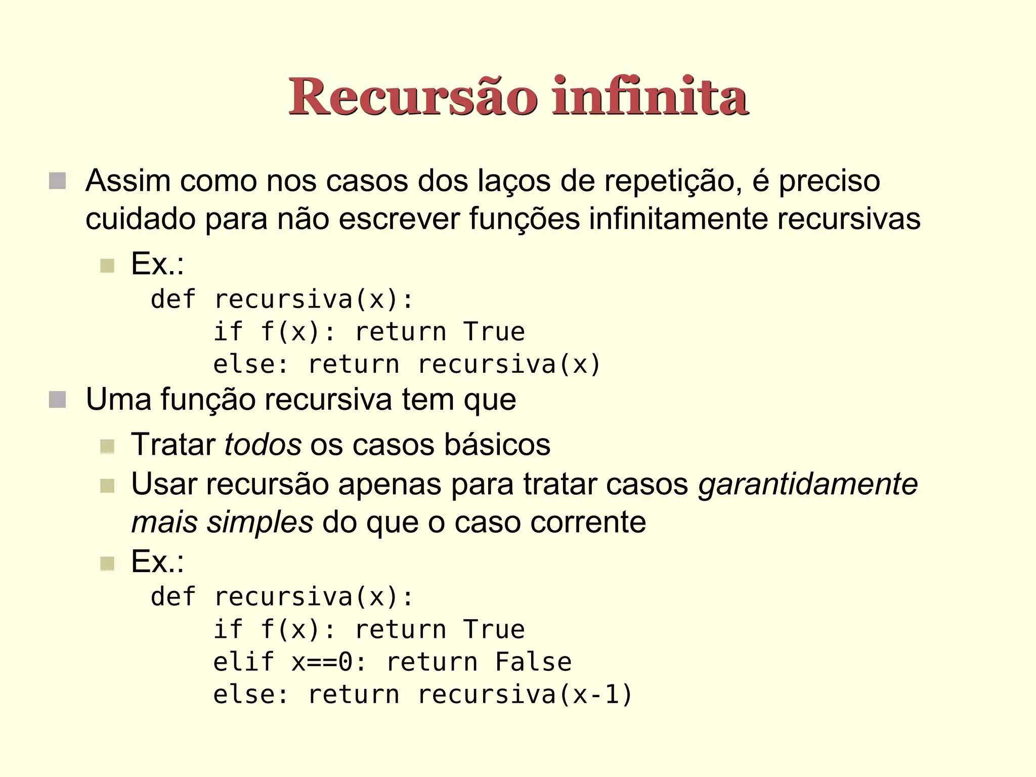 Recursão infinita
 Assim como nos casos dos laços de repetição, é preciso
  cuidado para não escrever funções infinitamente recursivas
    Ex.:
        def recursiva(x):
            if f(x): return True
            else: return recursiva(x)
 Uma função recursiva tem que
      Tratar todos os casos básicos
      Usar recursão apenas para tratar casos garantidamente
       mais simples do que o caso corrente
      Ex.:
        def recursiva(x):
            if f(x): return True
            elif x==0: return False
            else: return recursiva(x-1)
 